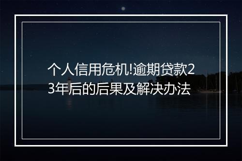 个人信用危机!逾期贷款23年后的后果及解决办法