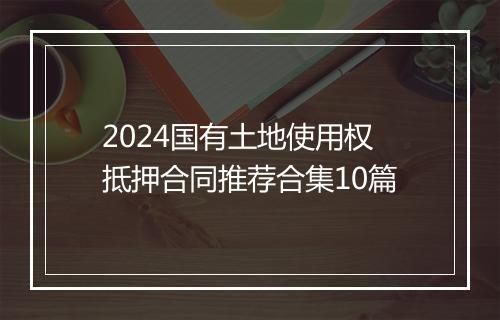 2024国有土地使用权抵押合同推荐合集10篇