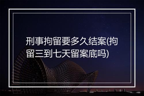 刑事拘留要多久结案(拘留三到七天留案底吗)