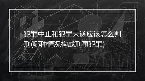 犯罪中止和犯罪未遂应该怎么判刑(哪种情况构成刑事犯罪)