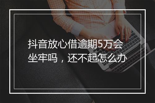 抖音放心借逾期5万会坐牢吗，还不起怎么办