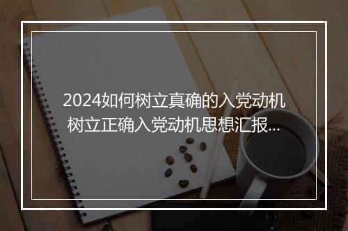 2024如何树立真确的入党动机 树立正确入党动机思想汇报范文精品合集9篇