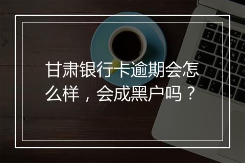 甘肃银行卡逾期会怎么样，会成黑户吗？