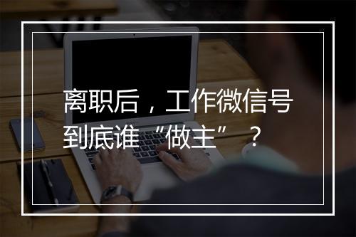 离职后，工作微信号到底谁“做主”？