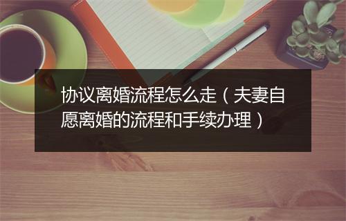协议离婚流程怎么走（夫妻自愿离婚的流程和手续办理）
