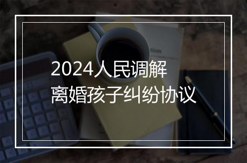 2024人民调解离婚孩子纠纷协议
