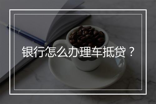 银行怎么办理车抵贷？