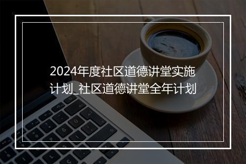 2024年度社区道德讲堂实施计划_社区道德讲堂全年计划