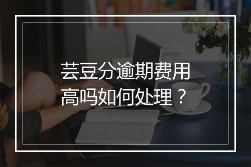 芸豆分逾期费用高吗如何处理？