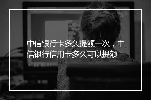 中信银行卡多久提额一次，中信银行信用卡多久可以提额