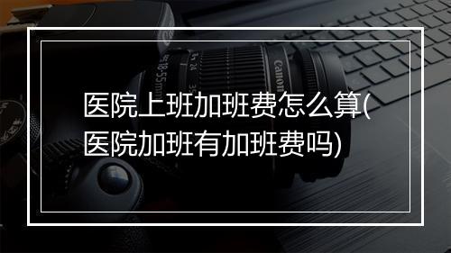 医院上班加班费怎么算(医院加班有加班费吗)