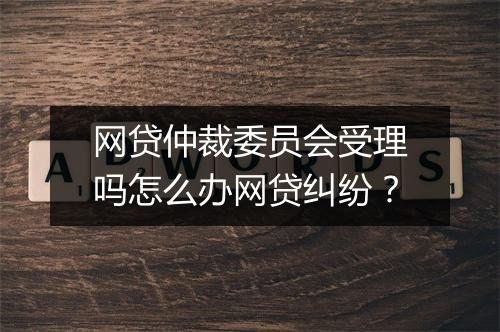 网贷仲裁委员会受理吗怎么办网贷纠纷？