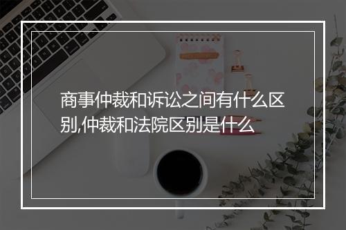 商事仲裁和诉讼之间有什么区别,仲裁和法院区别是什么