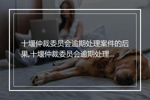 十堰仲裁委员会逾期处理案件的后果,十堰仲裁委员会逾期处理如何申诉