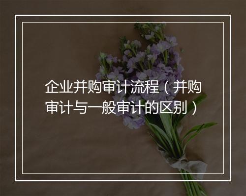 企业并购审计流程（并购审计与一般审计的区别）