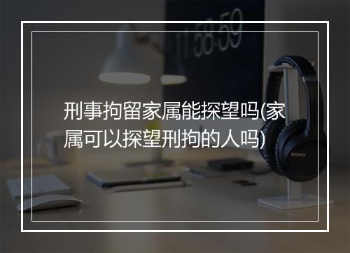 刑事拘留家属能探望吗(家属可以探望刑拘的人吗)