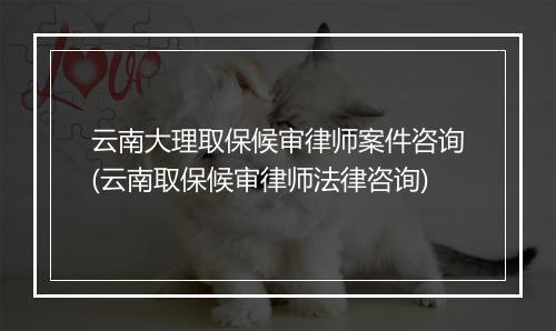 云南大理取保候审律师案件咨询(云南取保候审律师法律咨询)