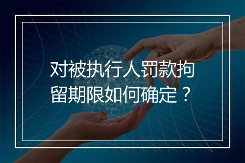 对被执行人罚款拘留期限如何确定？