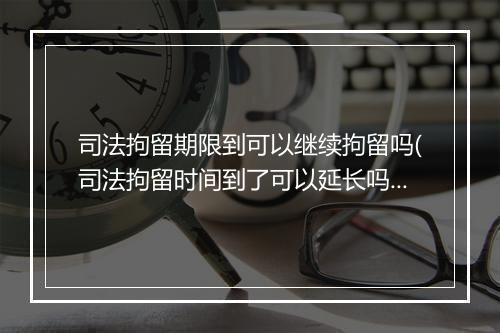 司法拘留期限到可以继续拘留吗(司法拘留时间到了可以延长吗)