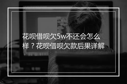 花呗借呗欠5w不还会怎么样？花呗借呗欠款后果详解