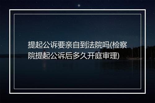 提起公诉要亲自到法院吗(检察院提起公诉后多久开庭审理)