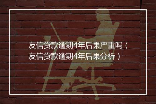 友信贷款逾期4年后果严重吗（友信贷款逾期4年后果分析）