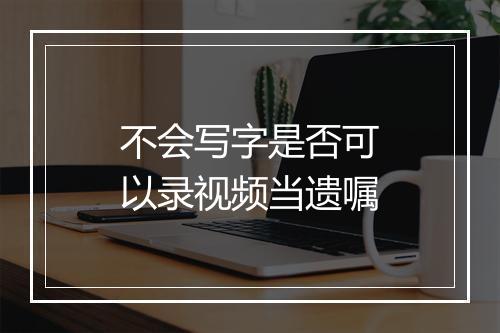 不会写字是否可以录视频当遗嘱