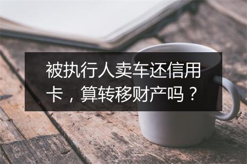 被执行人卖车还信用卡，算转移财产吗？