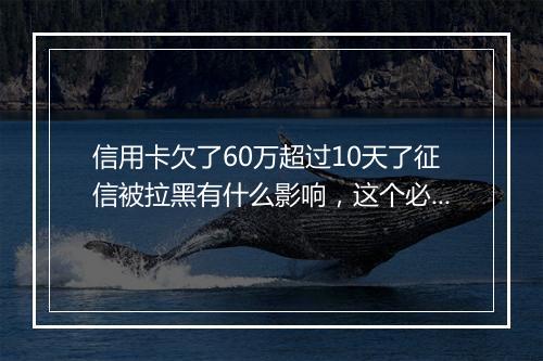 信用卡欠了60万超过10天了征信被拉黑有什么影响，这个必须清楚
