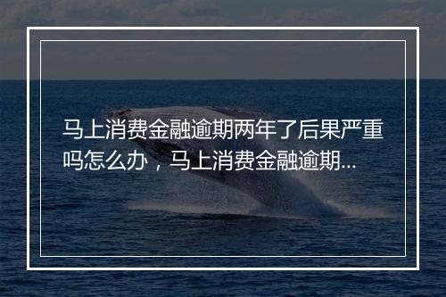 马上消费金融逾期两年了后果严重吗怎么办，马上消费金融逾期两年了后果严重吗