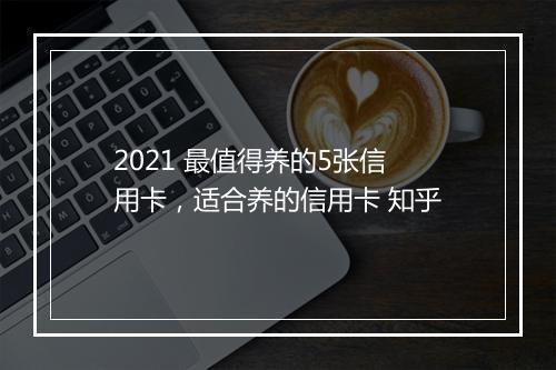 2021 最值得养的5张信用卡，适合养的信用卡 知乎