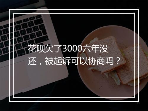 花呗欠了3000六年没还，被起诉可以协商吗？