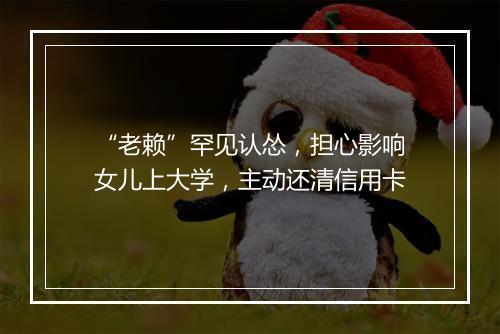 “老赖”罕见认怂，担心影响女儿上大学，主动还清信用卡