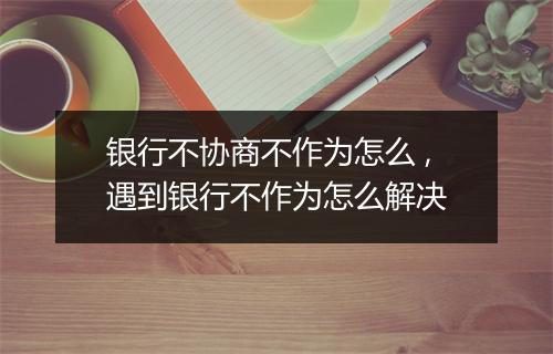 银行不协商不作为怎么 ,遇到银行不作为怎么解决