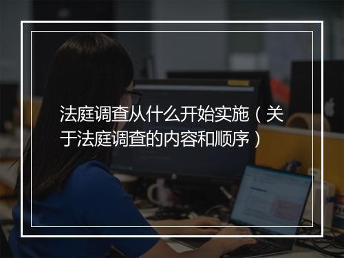 法庭调查从什么开始实施（关于法庭调查的内容和顺序）