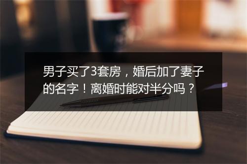 男子买了3套房，婚后加了妻子的名字！离婚时能对半分吗？
