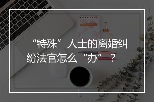 “特殊”人士的离婚纠纷法官怎么“办”？