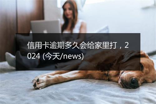 信用卡逾期多久会给家里打，2024 (今天/news)