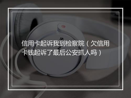 信用卡起诉我到检察院（欠信用卡钱起诉了最后公安抓人吗）