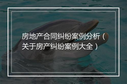房地产合同纠纷案例分析（关于房产纠纷案例大全）