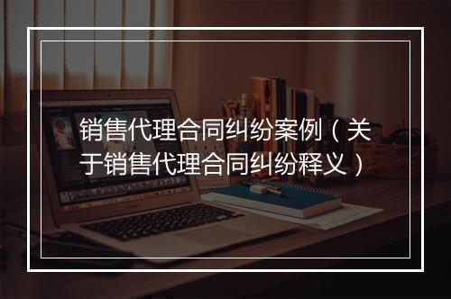 销售代理合同纠纷案例（关于销售代理合同纠纷释义）