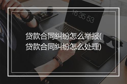 贷款合同纠纷怎么举报(贷款合同纠纷怎么处理)