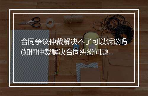 合同争议仲裁解决不了可以诉讼吗(如何仲裁解决合同纠纷问题的案件)