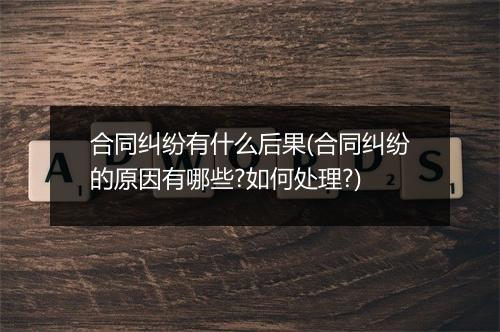 合同纠纷有什么后果(合同纠纷的原因有哪些?如何处理?)