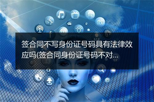 签合同不写身份证号码具有法律效应吗(签合同身份证号码不对有效吗怎么办)