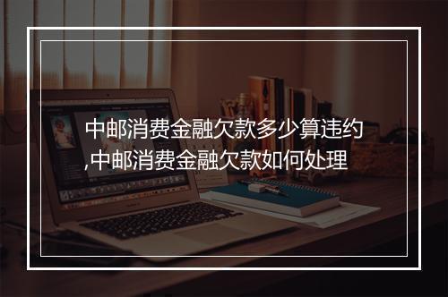 中邮消费金融欠款多少算违约,中邮消费金融欠款如何处理