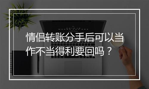 情侣转账分手后可以当作不当得利要回吗？
