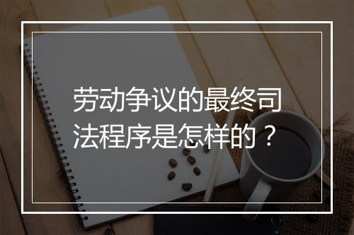 劳动争议的最终司法程序是怎样的？