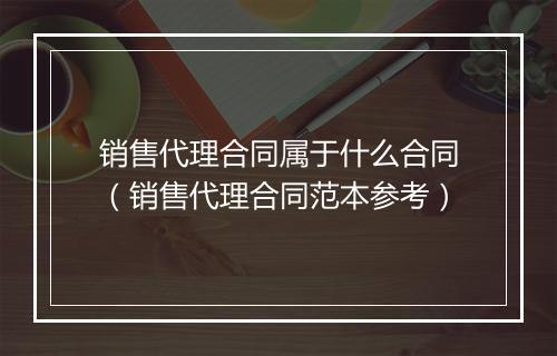 销售代理合同属于什么合同（销售代理合同范本参考）