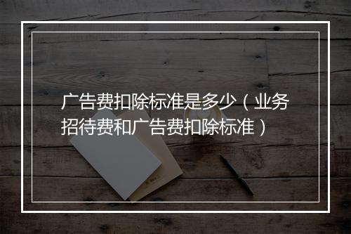 广告费扣除标准是多少（业务招待费和广告费扣除标准）